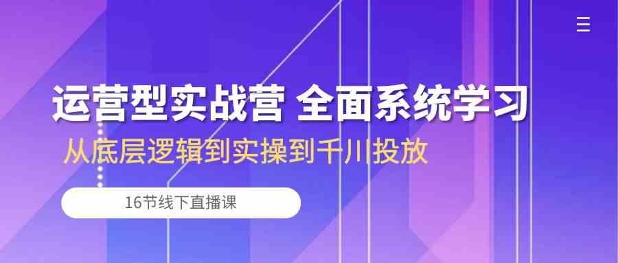 运营型实战营 全面系统学习-从底层逻辑到实操到千川投放（16节线下直播课)-耐玩网创