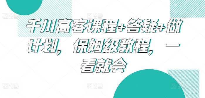 千川高客课程+答疑+做计划，保姆级教程，一看就会-耐玩网创