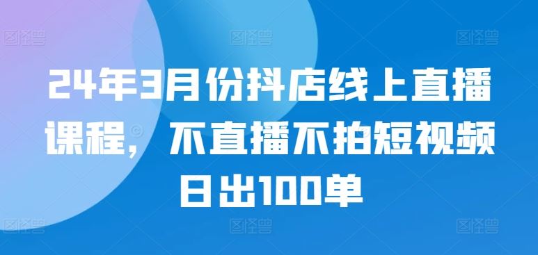 24年3月份抖店线上直播课程，不直播不拍短视频日出100单-耐玩网创