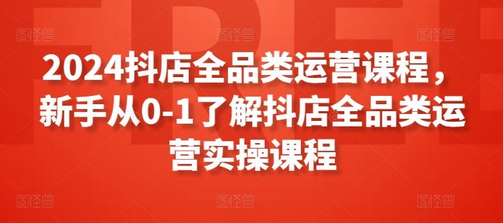 2024抖店全品类运营课程，新手从0-1了解抖店全品类运营实操课程-耐玩网创
