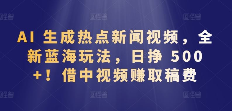AI 生成热点新闻视频，全新蓝海玩法，日挣 500+!借中视频赚取稿费【揭秘】-耐玩网创