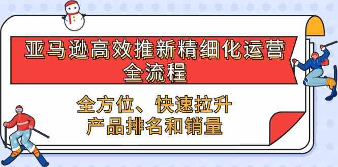 亚马逊高效推新精细化运营全流程，全方位、快速 拉升产品排名和销量-耐玩网创
