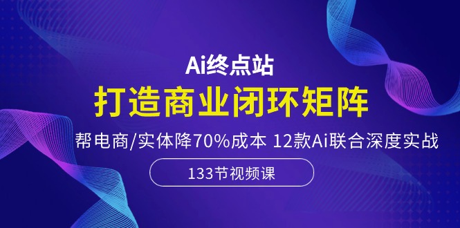 Ai终点站-打造商业闭环矩阵，帮电商/实体降70%成本，12款Ai联合深度实战-耐玩网创
