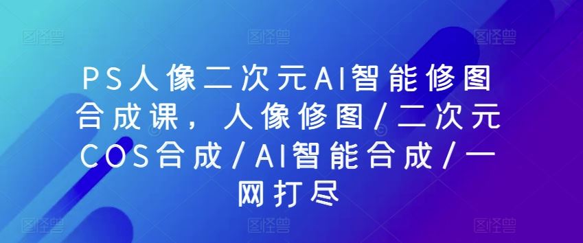 PS人像二次元AI智能修图合成课，人像修图/二次元COS合成/AI智能合成/一网打尽-耐玩网创