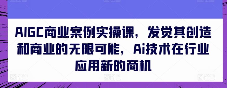 AIGC商业案例实操课，发觉其创造和商业的无限可能，Ai技术在行业应用新的商机-耐玩网创