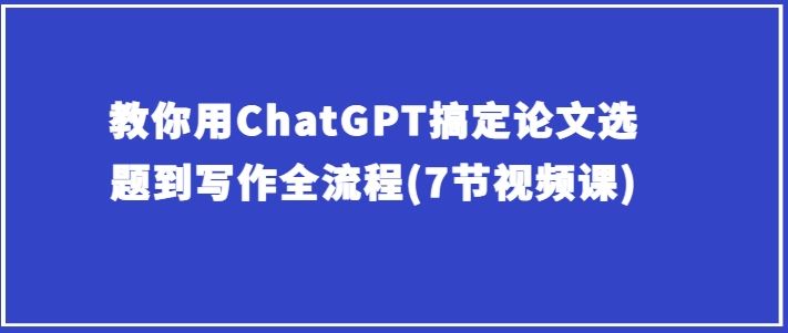 教你用ChatGPT搞定论文选题到写作全流程(7节视频课)-耐玩网创
