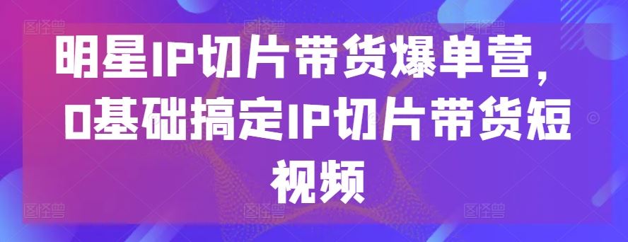 明星IP切片带货爆单营，0基础搞定IP切片带货短视频-耐玩网创
