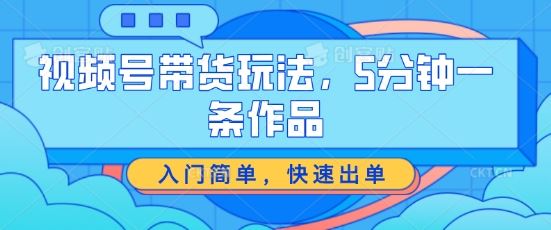 视频号带货玩法，5分钟一条作品，入门简单，快速出单【揭秘】-耐玩网创