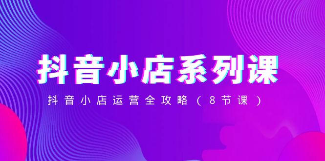 （8415期）抖音小店-系列课，抖音小店运营全攻略（8节课）-耐玩网创
