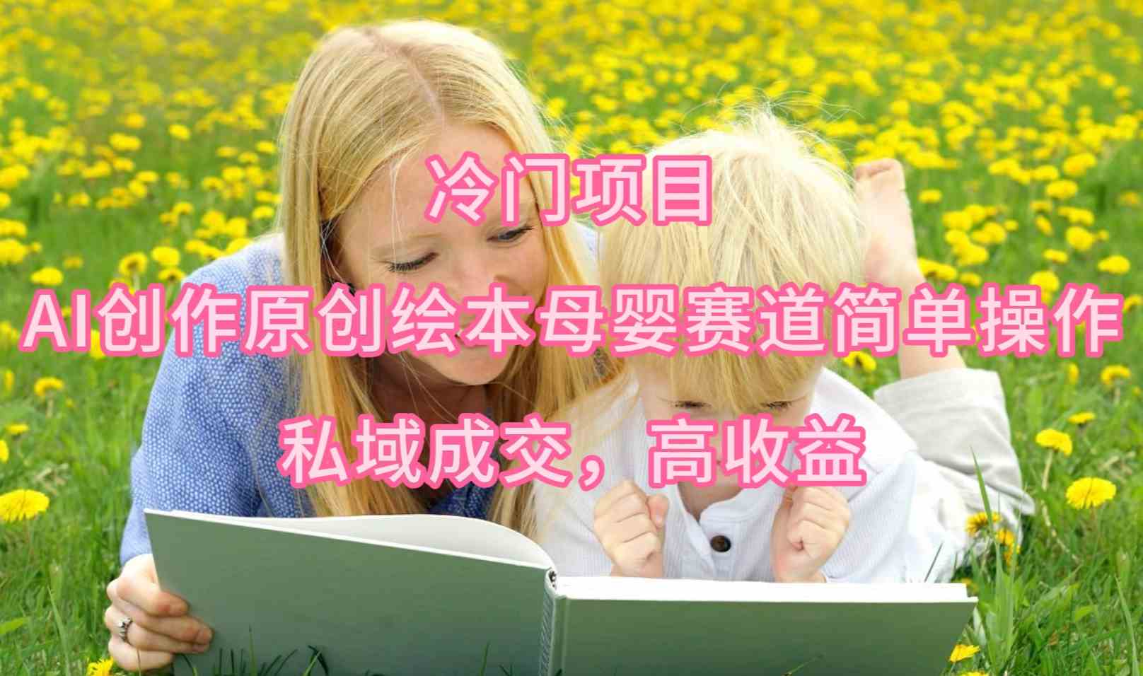 （9726期）冷门项目，AI创作原创绘本母婴赛道简单操作，私域成交，高收益-耐玩网创