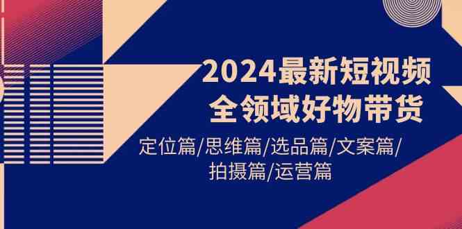 （9818期）2024最新短视频全领域好物带货 定位篇/思维篇/选品篇/文案篇/拍摄篇/运营篇-耐玩网创