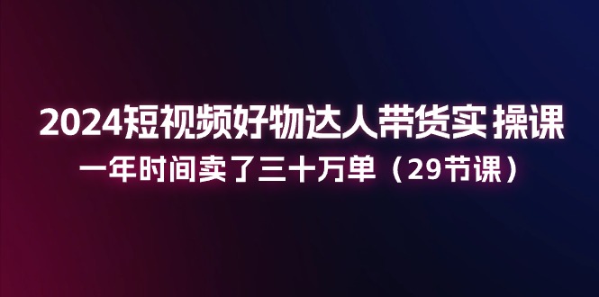 2024短视频好物达人带货实操课：一年时间卖了三十万单（29节课）-耐玩网创