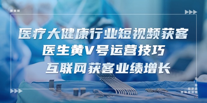（10564期）医疗 大健康行业短视频获客：医生黄V号运营技巧  互联网获客业绩增长-15节-耐玩网创