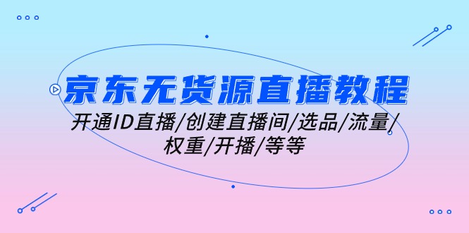 （10999期）京东无货源直播教程：开通ID直播/创建直播间/选品/流量/权重/开播/等等-耐玩网创