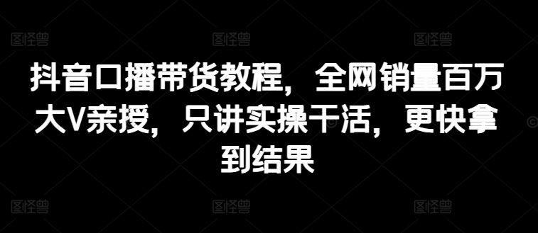 抖音口播带货教程，全网销量百万大V亲授，只讲实操干活，更快拿到结果-耐玩网创