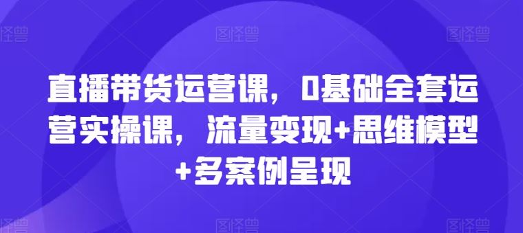直播带货运营课，0基础全套运营实操课，流量变现+思维模型+多案例呈现-耐玩网创
