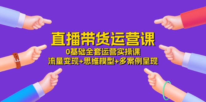 （11513期）直播带货运营课，0基础全套运营实操课 流量变现+思维模型+多案例呈现-34节-耐玩网创