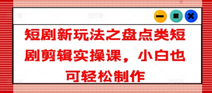 短剧新玩法之盘点类短剧剪辑实操课，小白也可轻松制作-耐玩网创