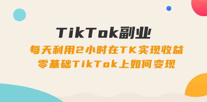 TikTok副业课：每天利用2小时在TK实现收益，零基础TikTok上如何变现（34节）-耐玩网创