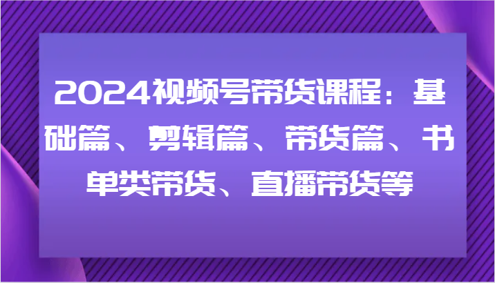 2024视频号带货课程：基础篇、剪辑篇、带货篇、书单类带货、直播带货等-耐玩网创