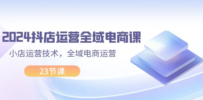 （11898期）2024抖店运营-全域电商课，小店运营技术，全域电商运营（23节课）-耐玩网创