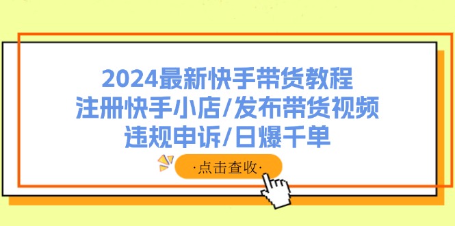（11938期）2024最新快手带货教程：注册快手小店/发布带货视频/违规申诉/日爆千单-耐玩网创