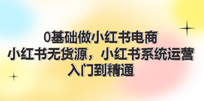 0基础做小红书电商，小红书无货源系统运营，入门到精通 (70节)-耐玩网创