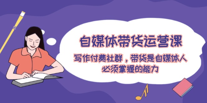 自媒体带货运营课：写作付费社群，带货是自媒体人必须掌握的能力-耐玩网创