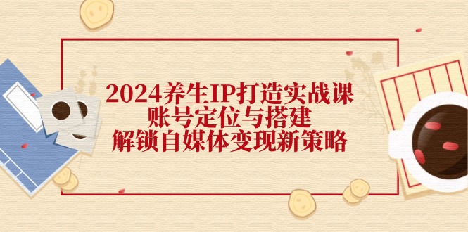 2024养生IP打造实战课：账号定位与搭建，解锁自媒体变现新策略-耐玩网创