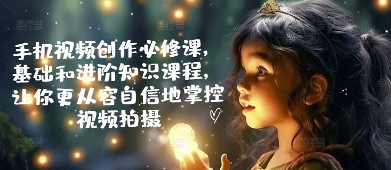 手机视频创作必修课，基础和进阶知识课程，让你更从容自信地掌控视频拍摄-耐玩网创