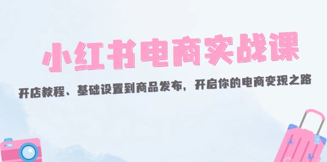 （12367期）小红书电商实战课：开店教程、基础设置到商品发布，开启你的电商变现之路-耐玩网创