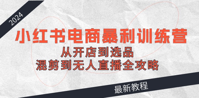 2024小红书电商暴利训练营：从开店到选品，混剪到无人直播全攻略-耐玩网创