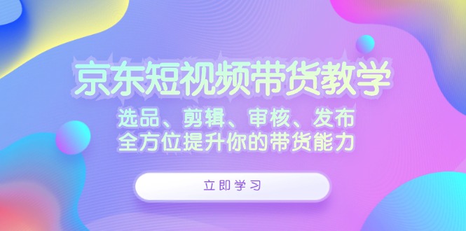 （12573期）京东短视频带货教学：选品、剪辑、审核、发布，全方位提升你的带货能力-耐玩网创
