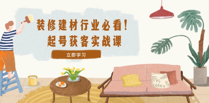 （12754期）装修-建材行业必看！起号获客实战课：精准定位+爆款视频+高效运营-耐玩网创