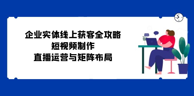（12966期）企业实体线上获客全攻略：短视频制作、直播运营与矩阵布局-耐玩网创