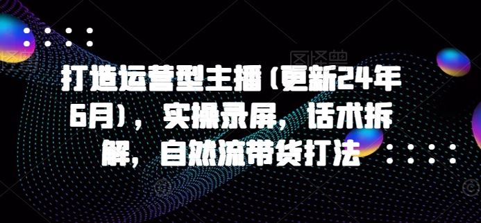 打造运营型主播(更新24年10月)，实操录屏，话术拆解，自然流带货打法-耐玩网创