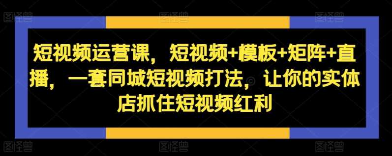 短视频运营课，短视频+模板+矩阵+直播，一套同城短视频打法，让你的实体店抓住短视频红利-耐玩网创
