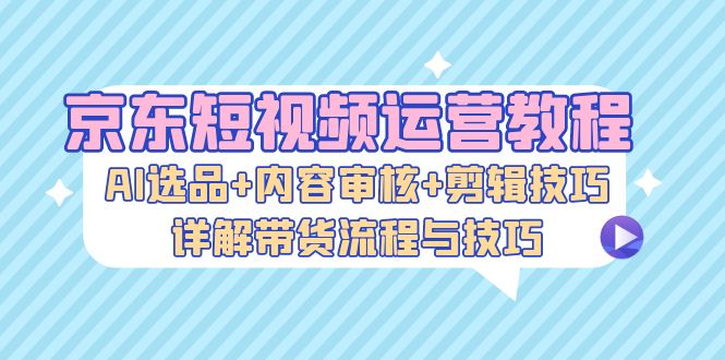（13044期）京东短视频运营教程：AI选品+内容审核+剪辑技巧，详解带货流程与技巧-耐玩网创