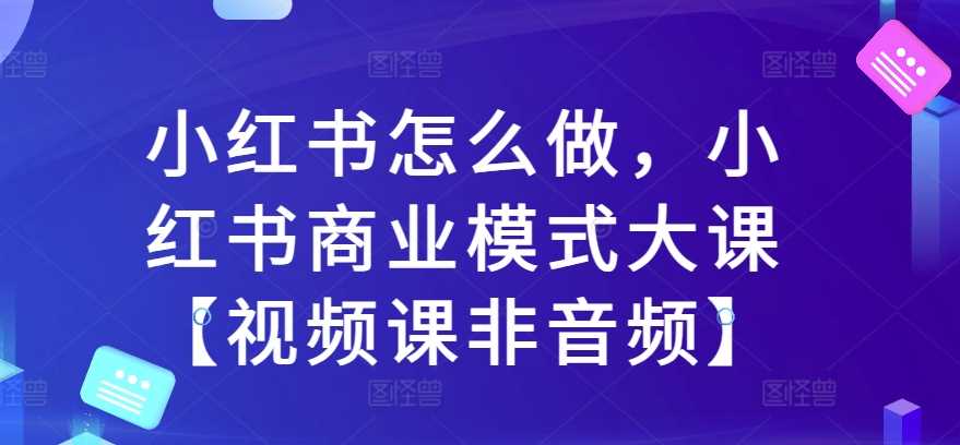 小红书怎么做，小红书商业模式大课【视频课非音频】-耐玩网创