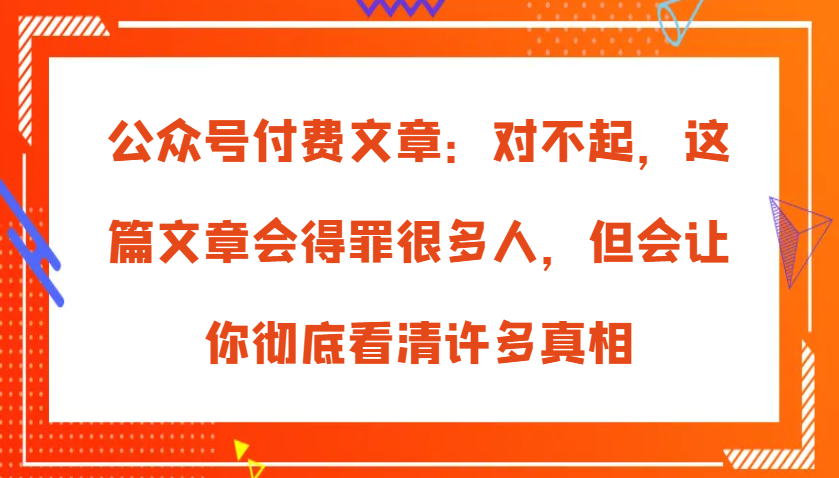 公众号付费文章：对不起，这篇文章会得罪很多人，但会让你彻底看清许多真相-耐玩网创