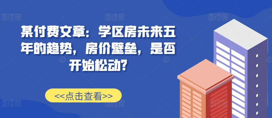 某付费文章：学区房未来五年的趋势，房价壁垒，是否开始松动?-耐玩网创