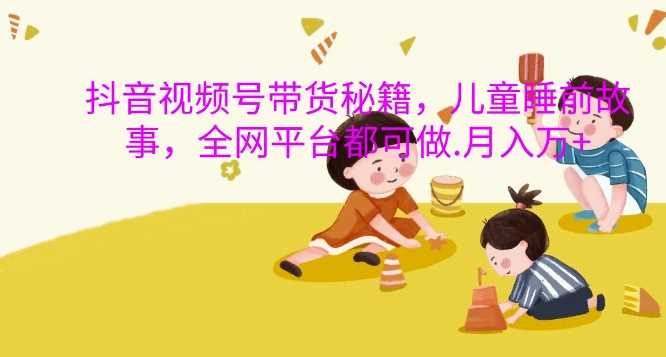 抖音视频号带货秘籍，儿童睡前故事，全网平台都可做，月入过W【揭秘】-耐玩网创
