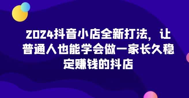 2024抖音小店全新打法，让普通人也能学会做一家长久稳定赚钱的抖店（更新）-耐玩网创