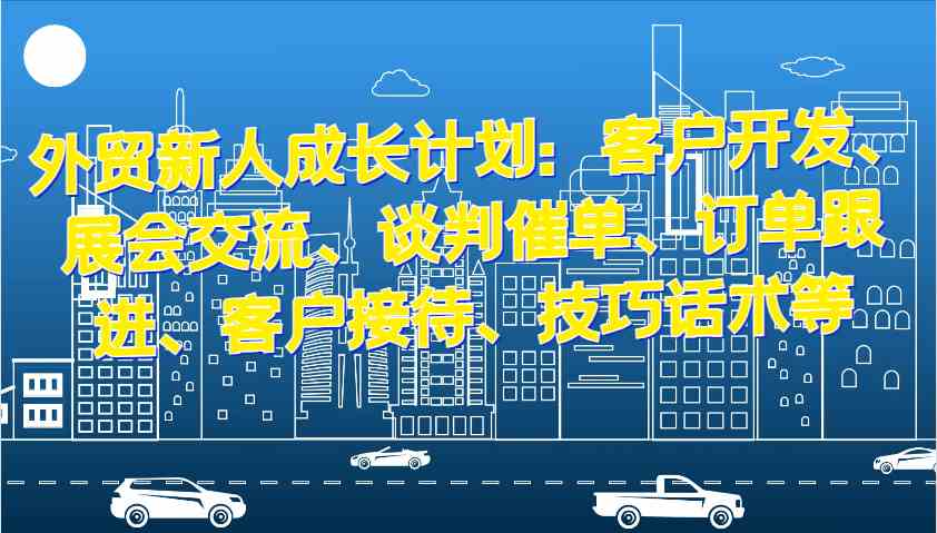 外贸新人成长计划：客户开发、展会交流、谈判催单、订单跟进、客户接待、技巧话术等-耐玩网创