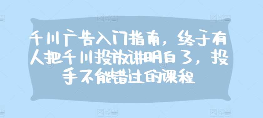 千川广告入门指南，终于有人把千川投放讲明白了，投手不能错过的课程-耐玩网创
