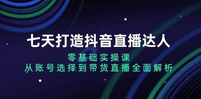 （13430期）七天打造抖音直播达人：零基础实操课，从账号选择到带货直播全面解析-耐玩网创