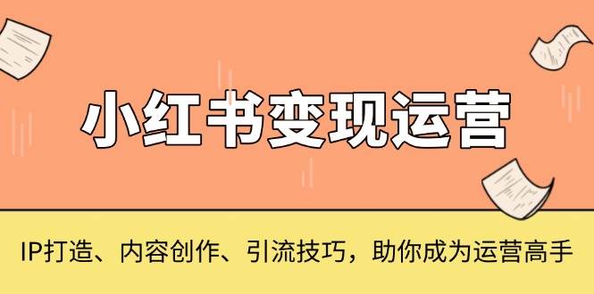 （13609期）小红书变现运营，IP打造、内容创作、引流技巧，助你成为运营高手-耐玩网创
