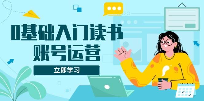 （13832期）0基础入门读书账号运营，系统课程助你解决素材、流量、变现等难题-耐玩网创
