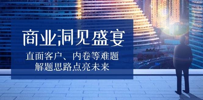（13845期）商业洞见盛宴，直面客户、内卷等难题，解题思路点亮未来-耐玩网创