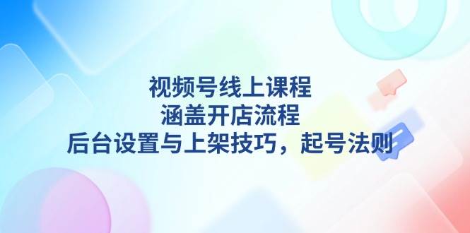 （13881期）视频号线上课程详解，涵盖开店流程，后台设置与上架技巧，起号法则-耐玩网创